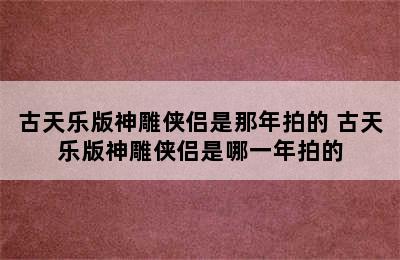 古天乐版神雕侠侣是那年拍的 古天乐版神雕侠侣是哪一年拍的